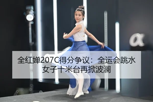 全红婵207C得分争议：全运会跳水女子十米台再掀波澜